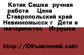 Котик Сашка (ручная работа) › Цена ­ 4 000 - Ставропольский край, Невинномысск г. Дети и материнство » Игрушки   